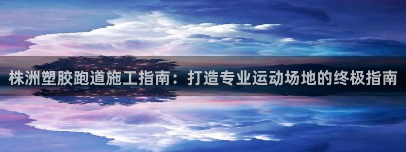 尊龙凯时只输不赢：株洲塑胶跑道施工指南：打造专业运动场地的终极指南