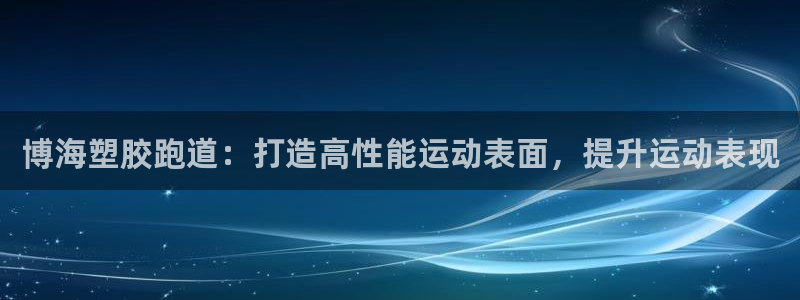 尊龙凯时 人生就是搏：博海塑胶跑道：打造高性能运动表面，提升运动表现